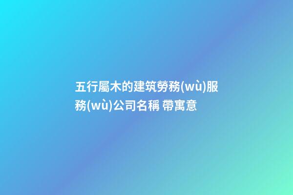 五行屬木的建筑勞務(wù)服務(wù)公司名稱 帶寓意-第1張-公司起名-玄機(jī)派